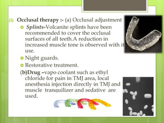 (2) Occlusal therapy :- (a) Occlusal adjustment
 Splints-Volcanite splints have been
recommended to cover the occlusal
surfaces of all teeth.A reduction in
increased muscle tone is observed with its
use.
 Night guards.
 Restorative treatment.
(b)Drug –vapo coolant such as ethyl
chloride for pain in TMJ area, local
anesthesia injection directly in TMJ and
muscle tranquilizer and sedative are
used.
 