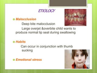 ETIOLOGY
 Malocclusion
Deep bite malocclusion
Large overjet &overbite child wants to
produce normal lip seal during swallowing
 Habits
Can occur in conjunction with thumb
sucking
 Emotional stress
 