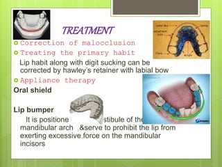 TREATMENT
 Correction of malocclusion
 Treating the primary habit
Lip habit along with digit sucking can be
corrected by hawley’s retainer with labial bow
 Appliance therapy
Oral shield
Lip bumper
It is positioned in the vestibule of the
mandibular arch &serve to prohibit the lip from
exerting excessive force on the mandibular
incisors
 