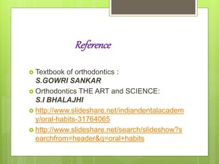 Reference
 Textbook of orthodontics :
S.GOWRI SANKAR
 Orthodontics THE ART and SCIENCE:
S.I BHALAJHI
 http://www.slideshare.net/indiandentalacadem
y/oral-habits-31764065
 http://www.slideshare.net/search/slideshow?s
earchfrom=header&q=oral+habits
 