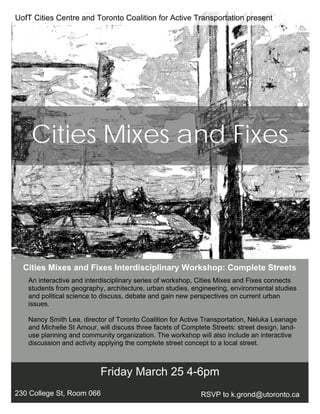 Cities Mixes and Fixes Interdisciplinary Workshop: Complete Streets
Friday March 25 4-6pm
230 College St, Room 066 RSVP to k.grond@utoronto.ca
Cities Mixes and Fixes
An interactive and interdisciplinary series of workshop, Cities Mixes and Fixes connects
students from geography, architecture, urban studies, engineering, environmental studies
and political science to discuss, debate and gain new perspectives on current urban
issues.
Nancy Smith Lea, director of Toronto Coalition for Active Transportation, Neluka Leanage
and Michelle St Amour, will discuss three facets of Complete Streets: street design, land-
use planning and community organization. The workshop will also include an interactive
discussion and activity applying the complete street concept to a local street.
UofT Cities Centre and Toronto Coalition for Active Transportation present
 