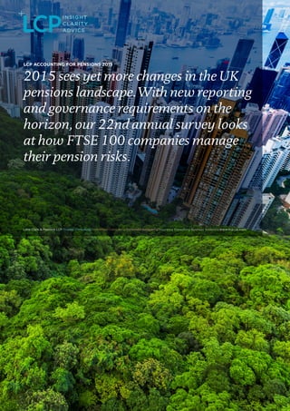 LCP ACCOUNTING FOR PENSIONS 2015
2015 sees yet more changes in the UK
pensions landscape. With new reporting
and governance requirements on the
horizon, our 22nd annual survey looks
at how FTSE 100 companies manage
their pension risks.
 