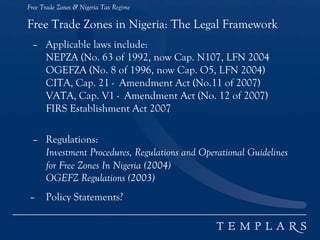Free Trade Zones & Nigeria Tax Regime
Free Trade Zones in Nigeria: The Legal Framework
– Applicable laws include:
NEPZA (No. 63 of 1992, now Cap. N107, LFN 2004
OGEFZA (No. 8 of 1996, now Cap. O5, LFN 2004)
CITA, Cap. 21 - Amendment Act (No.11 of 2007)
VATA, Cap. V1 - Amendment Act (No. 12 of 2007)
FIRS Establishment Act 2007
– Regulations:
Investment Procedures, Regulations and Operational Guidelines
for Free Zones In Nigeria (2004)
OGEFZ Regulations (2003)
– Policy Statements?
 