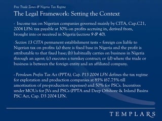 Free Trade Zones & Nigeria Tax Regime
The Legal Framework: Setting the Context
- Income tax on Nigerian companies governed mainly by CITA, Cap.C21,
2004 LFN: tax payable at 30% on profits accruing in, derived from,
brought into or received in Nigeria (sections 9 & 40).
- Section 13 CITA permanent establishment tests – foreign cos liable to
Nigerian tax on profits: (a) there is fixed base in Nigeria and the profit is
attributable to that fixed base; (b) habitually carries on business in Nigeria
through an agent; (c) executes a turnkey contract; or (d) where the trade or
business is between the foreign entity and an affiliated company.
- Petroleum Profits Tax Act (PPTA), Cap. P13 2004 LFN defines the tax regime
for exploration and production companies at 85% (67.75% till
amortisation of pre-production expenses) and 50% for PSCs. Incentives
under MOUs for JVs and PSCs (PPTA and Deep Offshore & Inland Basins
PSC Act, Cap. D3 2004 LFN.
 
