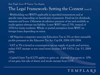 Free Trade Zones & Nigeria Tax Regime
The Legal Framework: Setting the Context (cont’d)
- Withholding tax (WHT) applicable to specified transactions and at
specific rates depending on beneficiary of payment. Final tax for dividends,
interests and loans. Otherwise its advance payment of tax and available as
credit against ultimate tax liability. Lower WHT rates (7.5%, instead of
10%) for treaty residents. Whole or partial exemption from WHT on
foreign loans depending on tenor.
- All Nigerian companies must pay Education Tax at 2% on their assessable
profits pursuant to the Education Tax Act, Cap.E4, 2004 LFN 2004.
- VAT at 5% is levied as consumption tax on supply of goods and services,
unless VAT exempt or zero rated items (sections 2 &3 VATA, Cap. V1, 2004
LFN).
- Capital Gains Tax (CGT) applies to gains on disposal of property at 10%
of net gain, but sale of shares and stocks exempt from CGT.
 