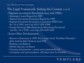 Free Trade Zones & Nigeria Tax Regime
The Legal Framework: Setting the Context (cont’d)
- Nigerian investment liberalized since mid 1990s:
- Exchange Control Repeal Act 1995
- Nigerian Enterprises Promotion Repeal Act 1995
- Nigerian Investment Promotion Commission (NIPC) Act
No. 16 of 1995, now Cap. N117 LFN 2004)
- Foreign Exchange (Miscellaneous & Monitoring Provisions)
Act (No. 16 of 1995, now Cap. F34, LFN 2004
- Some Other Developments
- Return to democracy in 1999. Not a magic wand - President Obasanjo’s
globe trotting didn’t bring in much FDI.
- Banking consolidation
- Mobile telecoms revolution
- Decaying infrastructure – power sector particularly bad
- Corruption and anti-corruption: still major issue for business
 