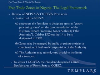 Free Trade Zones & Nigeria Tax Regime
Free Trade Zones in Nigeria: The Legal Framework
– Review of NEPZA & OGEFZA Provisions
– Section 1 of the NEPZA
(a) empowers the President to designate areas as “export
processing zones” on the recommendation of the
Nigerian Export Processing Zones Authority (“the
Authority”). Calabar EPZ was the 1st to be so
designated in 1992.
(b) Zones may be managed by public or private entities or
combination of both under supervision of the Authority.
(c) The Authority may amend, vary, or add to the limits
of a Zone, etc.
– By section 1 OGEFZA, the President designated Onne/
Ikpokiri area of Rivers State as OGEFZ.
 