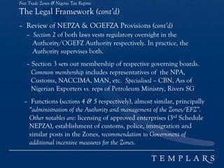 Free Trade Zones & Nigeria Tax Regime
The Legal Framework (cont’d)
– Review of NEPZA & OGEFZA Provisions (cont’d)
– Section 2 of both laws vests regulatory oversight in the
Authority/OGEFZ Authority respectively. In practice, the
Authority supervises both.
– Section 3 sets out membership of respective governing boards.
Common membership includes representatives of the NPA,
Customs, NACCIMA, MAN, etc. Specialised – CBN, Ass of
Nigerian Exporters vs. reps of Petroleum Ministry, Rivers SG
– Functions (sections 4 & 5 respectively), almost similar, principally
“administration of the Authority and management of the Zones/EFZ”.
Other notables are: licensing of approved enterprises (3rd Schedule
NEPZA), establishment of customs, police, immigration and
similar posts in the Zones, recommendation to Government of
additional incentive measures for the Zones.
 