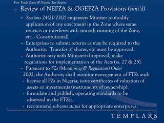 Free Trade Zones & Nigeria Tax Regime
– Review of NEPZA & OGEFZA Provisions (cont’d)
– Sections 24(2)/23(2) empowers Minister to modify
application of any enactment in the Zone where same
restricts or interferes with smooth running of the Zone,
etc. - Constitutional?
– Enterprises to submit returns as may be required to the
Authority. Transfer of shares, etc must be approved.
– Authority may with Ministerial approval, make
regulations for implementation of the Acts (ss. 27 & 25).
– Pursuant to FZs (Monitoring & Regulation) Order
2002, the Authority shall monitor management of FTZs and:
- license all FZs in Nigeria; issue certificates of valuation of
assets or investments (instruments of ownership).
- formulate and publish, operating standards to be
observed in the FTZs;
- recommend sub-zone status for appropriate enterprises.
 