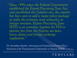 “ Since 1991 when the Federal Government
established the Export Processing Zone Act,
and established the Calabar site, the country
has been seen to add a major policy package
to make the economy more attractive to
foreign investors. Export Processing Zone
(EPZ) is an economic legation for FDI to
operate free from the Nigeria tax laws,
levies, duties and foreign exchange
regulations.”
Dr. Jonathan Aremu, Attracting and Negotiating Foreign Direct
Investment with Transnational Corporations in Nigeria (2005)
 