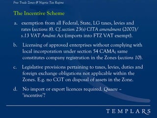 Free Trade Zones & Nigeria Tax Regime
The Incentive Scheme
a. exemption from all Federal, State, LG taxes, levies and
rates (sections 8). Cf.section 23(s) CITA amendment (2007)/
s.13 VAT Amdmt Act (imports into FTZ VAT exempt).
b. Licensing of approved enterprises without complying with
local incorporation under section 54 CAMA; same
constitutes company registration in the Zones (sections 10).
c. Legislative provisions pertaining to taxes, levies, duties and
foreign exchange obligations not applicable within the
Zones. E.g. no CGT on disposal of assets in the Zone.
d. No import or export licences required. Quaere –
‘incentive’?
 