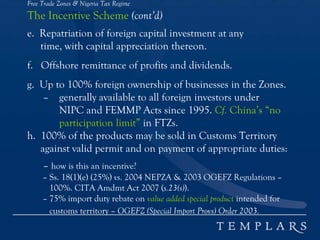 Free Trade Zones & Nigeria Tax Regime
The Incentive Scheme (cont’d)
e. Repatriation of foreign capital investment at any
time, with capital appreciation thereon.
f. Offshore remittance of profits and dividends.
g. Up to 100% foreign ownership of businesses in the Zones.
– generally available to all foreign investors under
NIPC and FEMMP Acts since 1995. Cf. China’s “no
participation limit” in FTZs.
h. 100% of the products may be sold in Customs Territory
against valid permit and on payment of appropriate duties:
– how is this an incentive?
– Ss. 18(1)(e) (25%) vs. 2004 NEPZA & 2003 OGEFZ Regulations –
100%. CITA Amdmt Act 2007 (s.23(s)).
– 75% import duty rebate on value added special product intended for
customs territory – OGEFZ (Special Import Provs) Order 2003.
 