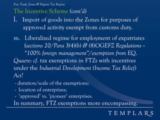 Free Trade Zones & Nigeria Tax Regime
The Incentive Scheme (cont’d)
l. Import of goods into the Zones for purposes of
approved activity exempt from customs duty.
m. Liberalized regime for employment of expatriates
(sections 20/Para 3(4)(b) & (8)OGEFZ Regulations -
“100% foreign management”/exemption from EQ.
Quaere: cf. tax exemptions in FTZs with incentives
under the Industrial Development (Income Tax Relief)
Act?
- duration/scale of the exemptions;
- location of enterprises;
- ‘approved’ vs. ‘pioneer’ enterprises.
In summary, FTZ exemptions more encompassing.
 