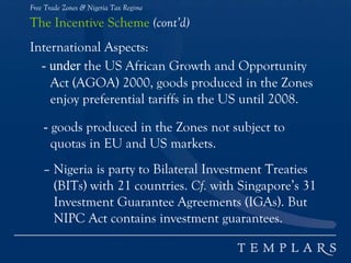 Free Trade Zones & Nigeria Tax Regime
The Incentive Scheme (cont’d)
International Aspects:
- under the US African Growth and Opportunity
Act (AGOA) 2000, goods produced in the Zones
enjoy preferential tariffs in the US until 2008.
- goods produced in the Zones not subject to
quotas in EU and US markets.
– Nigeria is party to Bilateral Investment Treaties
(BITs) with 21 countries. Cf. with Singapore’s 31
Investment Guarantee Agreements (IGAs). But
NIPC Act contains investment guarantees.
 