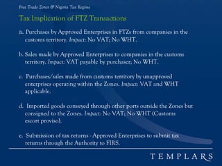 Free Trade Zones & Nigeria Tax Regime
Tax Implication of FTZ Transactions
a. Purchases by Approved Enterprises in FTZs from companies in the
customs territory. Impact: No VAT; No WHT.
b. Sales made by Approved Enterprises to companies in the customs
territory. Impact: VAT payable by purchaser; No WHT.
c. Purchases/sales made from customs territory by unapproved
enterprises operating within the Zones. Impact: VAT and WHT
applicable.
d. Imported goods conveyed through other ports outside the Zones but
consigned to the Zones. Impact: No VAT; No WHT (Customs
escort proviso).
e. Submission of tax returns - Approved Enterprises to submit tax
returns through the Authority to FIRS.
 