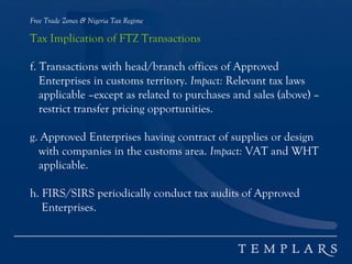 Free Trade Zones & Nigeria Tax Regime
Tax Implication of FTZ Transactions
f. Transactions with head/branch offices of Approved
Enterprises in customs territory. Impact: Relevant tax laws
applicable –except as related to purchases and sales (above) –
restrict transfer pricing opportunities.
g. Approved Enterprises having contract of supplies or design
with companies in the customs area. Impact: VAT and WHT
applicable.
h. FIRS/SIRS periodically conduct tax audits of Approved
Enterprises.
 