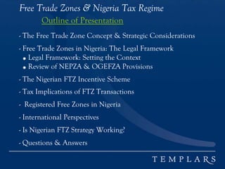 Free Trade Zones & Nigeria Tax Regime
Outline of Presentation
- The Free Trade Zone Concept & Strategic Considerations
- Free Trade Zones in Nigeria: The Legal Framework
● Legal Framework: Setting the Context
● Review of NEPZA & OGEFZA Provisions
- The Nigerian FTZ Incentive Scheme
- Tax Implications of FTZ Transactions
- Registered Free Zones in Nigeria
- International Perspectives
- Is Nigerian FTZ Strategy Working?
- Questions & Answers
 