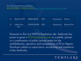 Free Trade Zones & Nigeria Tax Regime
REGISTERED FREE ZONES (http://www.nepza.org/reg_zones.htm)
21 ALSCON FPZ AKWA IBOM 2007 Operational Private
22 Calabar Free
Port
CROSS RIVER 2002 Operational Federal Govt.
Pursuant to Part 4 of NEPZA Regulations, the Authority has
power to grant a FZ Developers License to a public, private
or a combination of public/private entity for the
establishment, operation and management of FZ in Nigeria.
Developer subject to supervision, monitoring and regulation
of the Authority.
 