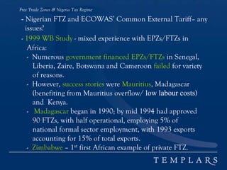 Free Trade Zones & Nigeria Tax Regime
- Nigerian FTZ and ECOWAS’ Common External Tariff– any
issues?
- 1999 WB Study - mixed experience with EPZs/FTZs in
Africa:
- Numerous government financed EPZs/FTZs in Senegal,
Liberia, Zaire, Botswana and Cameroon failed for variety
of reasons.
- However, success stories were Mauritius, Madagascar
(benefiting from Mauritius overflow/ low labour costs)
and Kenya.
- Madagascar began in 1990; by mid 1994 had approved
90 FTZs, with half operational, employing 5% of
national formal sector employment, with 1993 exports
accounting for 15% of total exports.
- Zimbabwe – 1st first African example of private FTZ.
 