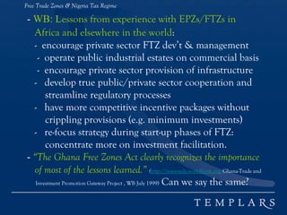 Free Trade Zones & Nigeria Tax Regime
- WB: Lessons from experience with EPZs/FTZs in
Africa and elsewhere in the world:
- encourage private sector FTZ dev’t & management
- operate public industrial estates on commercial basis
- encourage private sector provision of infrastructure
- develop true public/private sector cooperation and
streamline regulatory processes
- have more competitive incentive packages without
crippling provisions (e.g. minimum investments)
- re-focus strategy during start-up phases of FTZ:
concentrate more on investment facilitation.
- “The Ghana Free Zones Act clearly recognizes the importance
of most of the lessons learned.” (http://www-wds.worldbank.org/Ghana-Trade and
Investment Promotion Gateway Project , WB July 1999) Can we say the same?
 
