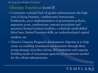 Free Trade Zones & Nigeria Tax Regime
Ghanaian Experience (cont’d)
- Constraints included lack of quality infrastructure; the high
cost of doing business - cumbersome bureaucratic
bottlenecks, poor implementation of government policies,
expensive ports, cumbersome customs procedures and
practices; limited aviation facilities, a relatively small skilled
labor base, limited business skills, an underdeveloped capital
markets, etc.
- Ghana’s Gateway Program's development objective is to help
create an enabling investment environment through three
prong strategy: (a) policy reform, (b) institution and capacity
building needs of investment agencies (c) investment needed
for the off-site infrastructure.
 