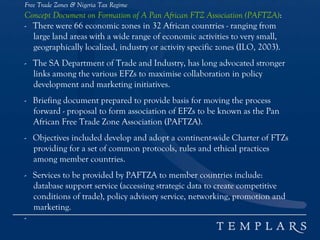 Free Trade Zones & Nigeria Tax Regime
Concept Document on Formation of A Pan African FTZ Association (PAFTZA):
- There were 66 economic zones in 32 African countries - ranging from
large land areas with a wide range of economic activities to very small,
geographically localized, industry or activity specific zones (ILO, 2003).
- The SA Department of Trade and Industry, has long advocated stronger
links among the various EFZs to maximise collaboration in policy
development and marketing initiatives.
- Briefing document prepared to provide basis for moving the process
forward - proposal to form association of EFZs to be known as the Pan
African Free Trade Zone Association (PAFTZA).
- Objectives included develop and adopt a continent-wide Charter of FTZs
providing for a set of common protocols, rules and ethical practices
among member countries.
- Services to be provided by PAFTZA to member countries include:
database support service (accessing strategic data to create competitive
conditions of trade), policy advisory service, networking, promotion and
marketing.
-
 