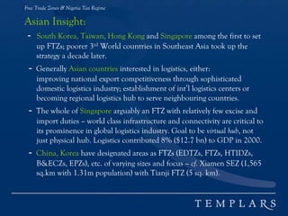 Free Trade Zones & Nigeria Tax Regime
Asian Insight:
- South Korea, Taiwan, Hong Kong and Singapore among the first to set
up FTZs; poorer 3rd World countries in Southeast Asia took up the
strategy a decade later.
- Generally Asian countries interested in logistics, either:
improving national export competitiveness through sophisticated
domestic logistics industry; establishment of int’l logistics centers or
becoming regional logistics hub to serve neighbouring countries.
- The whole of Singapore arguably an FTZ with relatively few excise and
import duties – world class infrastructure and connectivity are critical to
its prominence in global logistics industry. Goal to be virtual hub, not
just physical hub. Logistics contributed 8% ($12.7 bn) to GDP in 2000.
- China, Korea have designated areas as FTZs (EDTZs, FTZs, HTIDZs,
B&ECZs, EPZs), etc. of varying sizes and focus – cf. Xiamen SEZ (1,565
sq.km with 1.31m population) with Tianji FTZ (5 sq. km).
 