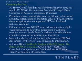 Free Trade Zones & Nigeria Tax Regime
Counting the Cost
- “30 Silver Coins” Paradox: has Government given away too
much? Cf. NLNG Tax Incentives Act/NNDC Levy/Udoma
Committee on Review of Concessions & Waivers.
- Preliminary issue: meaningful analysis difficult - absence of
accurate, current data on monetary value of FTZ incentives
since inception, vis a vis impact of FTZs on local and
national economy.
- Difficult to see how NEPZA can perform duty (in s. 4(g)) -
“recommendation to the Federal Government of additional
incentive measures for the Zones” - without scientific data to
evaluative adequacy or otherwise of incentives.
- Internal and external studies are both necessary. NEPZA
still largely “civil service”, e.g. on access to information.
- cf. Costa Rica: Cost-Benefit Analysis of the FTZ System: The
Impact of FDI in Costa Rica (2005 Study – OAS Trade,
Growth & Competitiveness Studies) done for Foreign
Trade Corporation of Costa Rica.
 