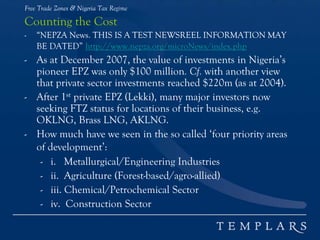 Free Trade Zones & Nigeria Tax Regime
Counting the Cost
- “NEPZA News. THIS IS A TEST NEWSREEL INFORMATION MAY
BE DATED” http://www.nepza.org/microNews/index.php
- As at December 2007, the value of investments in Nigeria’s
pioneer EPZ was only $100 million. Cf. with another view
that private sector investments reached $220m (as at 2004).
- After 1st private EPZ (Lekki), many major investors now
seeking FTZ status for locations of their business, e.g.
OKLNG, Brass LNG, AKLNG.
- How much have we seen in the so called ‘four priority areas
of development’:
- i. Metallurgical/Engineering Industries
- ii. Agriculture (Forest-based/agro-allied)
- iii. Chemical/Petrochemical Sector
- iv. Construction Sector
 