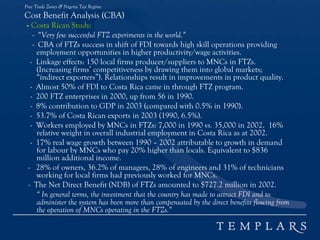 Free Trade Zones & Nigeria Tax Regime
Cost Benefit Analysis (CBA)
- Costa Rican Study:
- “Very few successful FTZ experiments in the world.”
- CBA of FTZs success in shift of FDI towards high skill operations providing
employment opportunities in higher productivity/wage activities.
- Linkage effects: 150 local firms producer/suppliers to MNCs in FTZs.
(Increasing firms’ competitiveness by drawing them into global markets;
“indirect exporters”). Relationships result in improvements in product quality.
- Almost 50% of FDI to Costa Rica came in through FTZ program.
- 200 FTZ enterprises in 2000, up from 56 in 1990.
- 8% contribution to GDP in 2003 (compared with 0.5% in 1990).
- 53.7% of Costa Rican exports in 2003 (1990, 6.5%).
- Workers employed by MNCs in FTZs: 7,000 in 1990 vs. 35,000 in 2002. 16%
relative weight in overall industrial employment in Costa Rica as at 2002.
- 17% real wage growth between 1990 – 2002 attributable to growth in demand
for labour by MNCs who pay 20% higher than locals. Equivalent to $836
million additional income.
- 28% of owners, 36.2% of managers, 28% of engineers and 31% of technicians
working for local firms had previously worked for MNCs.
- The Net Direct Benefit (NDB) of FTZs amounted to $727.2 million in 2002.
“ In general terms, the investment that the country has made to attract FDI and to
administer the system has been more than compensated by the direct benefits flowing from
the operation of MNCs operating in the FTZs.”
 