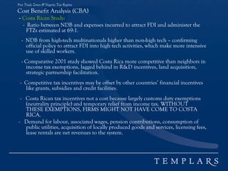 Free Trade Zones & Nigeria Tax Regime
Cost Benefit Analysis (CBA)
- Costa Rican Study:
- Ratio between NDB and expenses incurred to attract FDI and administer the
FTZs estimated at 69:1.
- NDB from high-tech multinationals higher than non-high tech – confirming
official policy to attract FDI into high tech activities, which make more intensive
use of skilled workers.
- Comparative 2001 study showed Costa Rica more competitive than neighbors in
income tax exemptions, lagged behind in R&D incentives, land acquisition,
strategic partnership facilitation.
- Competitive tax incentives may be offset by other countries’ financial incentives
like grants, subsidies and credit facilities.
- Costa Rican tax incentives not a cost because largely customs duty exemptions
(neutrality principle) and temporary relief from income tax. WITHOUT
THESE EXEMPTIONS, FIRMS MIGHT NOT HAVE COME TO COSTA
RICA.
- Demand for labour, associated wages, pension contributions, consumption of
public utilities, acquisition of locally produced goods and services, licensing fees,
lease rentals are net revenues to the system.
 