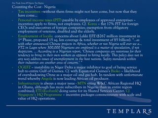 Free Trade Zones & Nigeria Tax Regime
Counting the Cost - Nigeria
- Tax incentives –without them firms might not have come, but now that they
have come...
- Personal income taxes (PIT) payable by employees of approved enterprises –
incentives apply to firms, not employees. Cf. Korea – flat 17% PIT for foreign
CEOs and executives of foreign companies; exemption from obligatory
employment of veterans, disabled and the elderly.
- Employment of locals: concerns about Lekki EPZ ($267 million investment in
1st Phase, proposed 15 sq. km coverage & total investment of $5 billion). “…as
with other announced Chinese projects in Africa, whether or not Nigeria will ever see a…
FTZ in Lagos where 300,000 Nigerians are employed is a matter of speculation, if not
skepticism. … According to a Nigerian report, ‘Chinese companies are notorious for their
tendency to bring in their own workers as opposed to hiring locally. This policy does not in
any way address issues of unemployment in the host nations. Safety standards within
their industries are another area of concern.’ ”
- OGEFZ – instability in Niger Delta a major inhibitor to goal of being service
hub to entire Gulf of Guinea. Cf. with Equatorial Guinea’s Bioko – likelihood
of overshadowing Onne as a major oil and gas hub. In tandem with unfortunate
trend whereby Angola is now leading African oil producer.
- Infrastructure is always a major issue - MTN siting W&C African Regional HQ
in Ghana, although has more subscribers in Nigeria than in entire region
combined; ETI (Ecobank) doing same for its Shared Services Center. Cf.
Singapore’s HQ Programme – incentive packages commensurate with scale and
value of HQ operations.
 