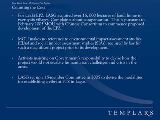 Free Trade Zones & Nigeria Tax Regime
Counting the Cost
- For Lekki EPZ, LASG acquired over 16, 000 hectares of land, home to
twenty-six villages. Complaints about compensation. This is pursuant to
February 2005 MOU with Chinese Consortium to commence proposed
development of the EPZ.
- MOU makes no reference to environmental impact assessment studies
(EIAs) and social impact assessment studies (SIAs), required by law for
such a magnificent project prior to its development.
- Activists insisting on Government’s responsibility to devise how the
project would not escalate humanitarian challenges and crisis in the
areas.
- LASG set up a 15-member Committee in 2005 to devise the modalities
for establishing a vibrant FTZ in Lagos.
 