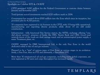 Free Trade Zones & Nigeria Tax Regime
Spotlight on Calabar EPZ & OGEFZ
- CFTZ generated N282 million for the Federal Government as customs duties between
January and November 2003.
- Total (private sector) investments reached $220 million mark in 2004.
- Government has invested about $500 million into the Zone which since its inception, has
provided jobs for 4,700 persons.
- 70 companies have registered to do business in the CFTZ, with 15 being fully operational,
manufacturing and exporting diverse products; while about 15 are still under
construction.
- Infrastructure - fully functional Fire Service station, the NITEL exchange offering “one-
dial phone services”, presence of banks like FBN, Nexim Bank and UBN. Good road
network (most of the roads are dual carriage ways), and an uninterrupted power supply, a
water Treatment plant, etc.
- OGEFZ, managed by DMS International Ltd, is the only Free Zone in the world
dedicated solely to the oil and gas industry.
- Planned to be a “mix" of various types of Free Zone, at various stages in its evolution:
firstly, a Free Port, then an FTZ and ultimately, a Specialized EPZ.
- More than 30 international oil and gas companies, including many global corporates, are
now registered as FZ users and cargo throughput has increased rapidly.
 