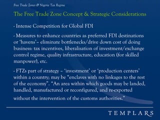 Free Trade Zones & Nigeria Tax Regime
The Free Trade Zone Concept & Strategic Considerations
- Intense Competition for Global FDI
- Measures to enhance countries as preferred FDI destinations
or ‘havens’– eliminate bottlenecks/drive down cost of doing
business: tax incentives, liberalisation of investment/exchange
control regime, quality infrastructure, education (for skilled
manpower), etc.
- FTZs part of strategy – ‘investment’ or ‘production centers’
within a country; may be “enclaves with no linkages to the rest
of the economy”. “An area within which goods may be landed,
handled, manufactured or reconfigured, and re-exported
without the intervention of the customs authorities.”
 