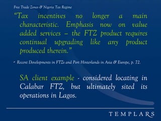 Free Trade Zones & Nigeria Tax Regime
“Tax incentives no longer a main
characteristic. Emphasis now on value
added services – the FTZ product requires
continual upgrading like any product
produced therein.”
- Recent Developments in FTZs and Port Hinterlands in Asia & Europe, p. 72.
SA client example - considered locating in
Calabar FTZ, but ultimately sited its
operations in Lagos.
 