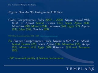 Free Trade Zones & Nigeria Tax Regime
Nigeria: How Are We Faring in the FDI Race?
Global Competitiveness Index 2007 – 2008. Nigeria ranked 95th
(10th in Africa) behind Tunisia (32), South Africa (44),
Mauritius (60), Morocco (64), Botswana (76), Egypt (77), Algeria
(81), Libya (88), Namibia (89).
WEF, Global Competitiveness Report 2007 – 2008 - http://www.gcr.weforum.org/
Per Business Competitiveness Index, Nigeria is 89th (9th in Africa),
behind Tunisia (25), South Africa (34), Mauritius (55), Kenya
(62), Morocco (63), Egypt (70), Botswana (75) and Tanzania
(80).
- 88th in overall quality of business environment.
 