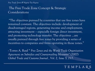 Free Trade Zones & Nigeria Tax Regime
The Free Trade Zone Concept & Strategic
Considerations
“The objectives pursued by countries that use free zones have
remained constant. The objectives include: development of
disadvantaged regions, generating income and employment,
attracting investment – especially foreign direct investment,
and promoting technology transfer. The objectives …are
usually pursued through free zones by providing a series of
incentives to companies and firms operating in those zones.”
- Torres A. Raul “ Free Zones and the World Trade Organization
Agreement on Subsidies and Countervailing Measures” (2007)
Global Trade and Customs Journal , Vol. 2, Issue 5, 217.
 