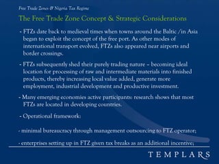 Free Trade Zones & Nigeria Tax Regime
The Free Trade Zone Concept & Strategic Considerations
- FTZs date back to medieval times when towns around the Baltic /in Asia
began to exploit the concept of the free port. As other modes of
international transport evolved, FTZs also appeared near airports and
border crossings.
- FTZs subsequently shed their purely trading nature – becoming ideal
location for processing of raw and intermediate materials into finished
products, thereby increasing local value added, generate more
employment, industrial development and productive investment.
- Many emerging economies active participants: research shows that most
FTZs are located in developing countries.
- Operational framework:
- minimal bureaucracy through management outsourcing to FTZ operator;
- enterprises setting up in FTZ given tax breaks as an additional incentive;
 