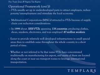 Free Trade Zones & Nigeria Tax Regime
Operational Framework (cont’d)
– FTZs usually set up in underdeveloped parts to attract employers, reduce
poverty/unemployment and stimulate the local economy.
– Multinational Corporations (MNCs) attracted to FTZs because of supply
chain cost reduction considerations.
– In 1999 about 3000 FTZs, spanning 116 countries, producing clothes,
shoes, sneakers, electronics, and toys employed 43 million workers.
- Easier to provide relatively well developed infrastructures in small special
areas than to establish same throughout the whole country in a short
period of time.
- Whether or not referred to by that name FTZs have concentrated
traditionally on manufacturing for export, and many of them are located
along the coast or near sea transport routes to leverage international
transportation.
 