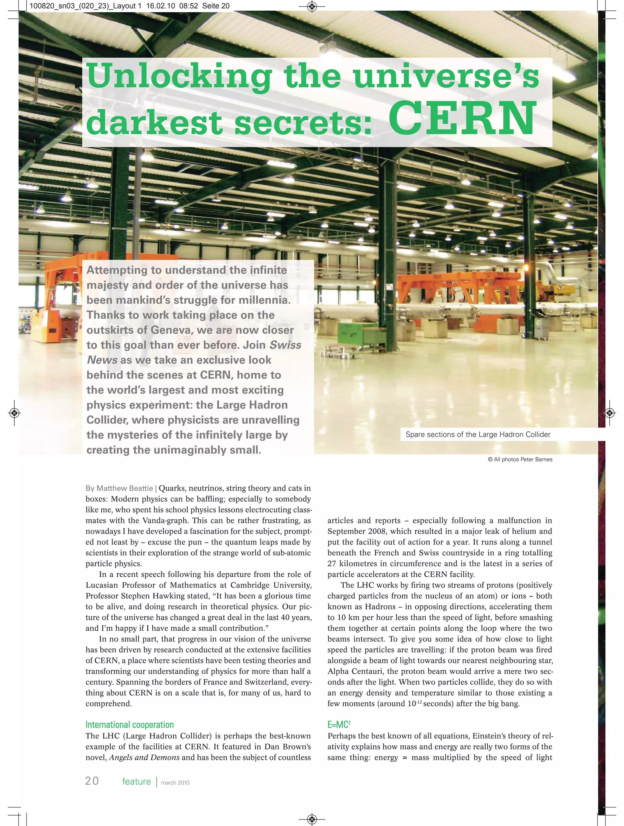 By Matthew Beattie | Quarks, neutrinos, string theory and cats in
boxes: Modern physics can be baffling; especially to somebody
like me, who spent his school physics lessons electrocuting class-
mates with the Vanda-graph. This can be rather frustrating, as
nowadays I have developed a fascination for the subject, prompt-
ed not least by – excuse the pun – the quantum leaps made by
scientists in their exploration of the strange world of sub-atomic
particle physics.
In a recent speech following his departure from the role of
Lucasian Professor of Mathematics at Cambridge University,
Professor Stephen Hawking stated, “It has been a glorious time
to be alive, and doing research in theoretical physics. Our pic-
ture of the universe has changed a great deal in the last 40 years,
and I’m happy if I have made a small contribution.”
In no small part, that progress in our vision of the universe
has been driven by research conducted at the extensive facilities
of CERN, a place where scientists have been testing theories and
transforming our understanding of physics for more than half a
century. Spanning the borders of France and Switzerland, every-
thing about CERN is on a scale that is, for many of us, hard to
comprehend.
International cooperation
The LHC (Large Hadron Collider) is perhaps the best-known
example of the facilities at CERN. It featured in Dan Brown’s
novel, Angels and Demons and has been the subject of countless
Attempting to understand the infinite
majesty and order of the universe has
been mankind’s struggle for millennia.
Thanks to work taking place on the
outskirts of Geneva, we are now closer
to this goal than ever before. Join Swiss
News as we take an exclusive look
behind the scenes at CERN, home to
the world’s largest and most exciting
physics experiment: the Large Hadron
Collider, where physicists are unravelling
the mysteries of the infinitely large by
creating the unimaginably small.
Unlocking the universe’s
darkest secrets: CERN
articles and reports – especially following a malfunction in
September 2008, which resulted in a major leak of helium and
put the facility out of action for a year. It runs along a tunnel
beneath the French and Swiss countryside in a ring totalling
27 kilometres in circumference and is the latest in a series of
particle accelerators at the CERN facility.
The LHC works by firing two streams of protons (positively
charged particles from the nucleus of an atom) or ions – both
known as Hadrons – in opposing directions, accelerating them
to 10 km per hour less than the speed of light, before smashing
them together at certain points along the loop where the two
beams intersect. To give you some idea of how close to light
speed the particles are travelling: if the proton beam was fired
alongside a beam of light towards our nearest neighbouring star,
Alpha Centauri, the proton beam would arrive a mere two sec-
onds after the light. When two particles collide, they do so with
an energy density and temperature similar to those existing a
few moments (around 10-12
seconds) after the big bang.
E=MC2
Perhaps the best known of all equations, Einstein’s theory of rel-
ativity explains how mass and energy are really two forms of the
same thing: energy = mass multiplied by the speed of light
20 feature ⏐ march 2010
Spare sections of the Large Hadron Collider
© All photos Peter Barnes
100820_sn03_(020_23)_Layout 1 16.02.10 08:52 Seite 20
 