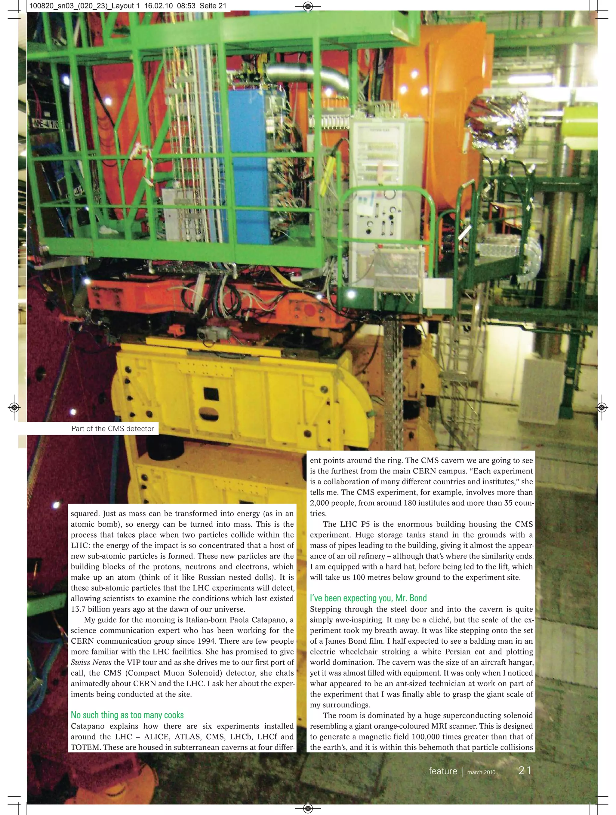 feature ⏐ march 2010 21
squared. Just as mass can be transformed into energy (as in an
atomic bomb), so energy can be turned into mass. This is the
process that takes place when two particles collide within the
LHC: the energy of the impact is so concentrated that a host of
new sub-atomic particles is formed. These new particles are the
building blocks of the protons, neutrons and electrons, which
make up an atom (think of it like Russian nested dolls). It is
these sub-atomic particles that the LHC experiments will detect,
allowing scientists to examine the conditions which last existed
13.7 billion years ago at the dawn of our universe.
My guide for the morning is Italian-born Paola Catapano, a
science communication expert who has been working for the
CERN communication group since 1994. There are few people
more familiar with the LHC facilities. She has promised to give
Swiss News the VIP tour and as she drives me to our first port of
call, the CMS (Compact Muon Solenoid) detector, she chats
animatedly about CERN and the LHC. I ask her about the exper-
iments being conducted at the site.
No such thing as too many cooks
Catapano explains how there are six experiments installed
around the LHC – ALICE, ATLAS, CMS, LHCb, LHCf and
TOTEM. These are housed in subterranean caverns at four differ-
ent points around the ring. The CMS cavern we are going to see
is the furthest from the main CERN campus. “Each experiment
is a collaboration of many different countries and institutes,” she
tells me. The CMS experiment, for example, involves more than
2,000 people, from around 180 institutes and more than 35 coun-
tries.
The LHC P5 is the enormous building housing the CMS
experiment. Huge storage tanks stand in the grounds with a
mass of pipes leading to the building, giving it almost the appear-
ance of an oil refinery – although that’s where the similarity ends.
I am equipped with a hard hat, before being led to the lift, which
will take us 100 metres below ground to the experiment site.
I’ve been expecting you, Mr. Bond
Stepping through the steel door and into the cavern is quite
simply awe-inspiring. It may be a cliché, but the scale of the ex-
periment took my breath away. It was like stepping onto the set
of a James Bond film. I half expected to see a balding man in an
electric wheelchair stroking a white Persian cat and plotting
world domination. The cavern was the size of an aircraft hangar,
yet it was almost filled with equipment. It was only when I noticed
what appeared to be an ant-sized technician at work on part of
the experiment that I was finally able to grasp the giant scale of
my surroundings.
The room is dominated by a huge superconducting solenoid
resembling a giant orange-coloured MRI scanner. This is designed
to generate a magnetic field 100,000 times greater than that of
the earth’s, and it is within this behemoth that particle collisions
Part of the CMS detector
100820_sn03_(020_23)_Layout 1 16.02.10 08:53 Seite 21
 
