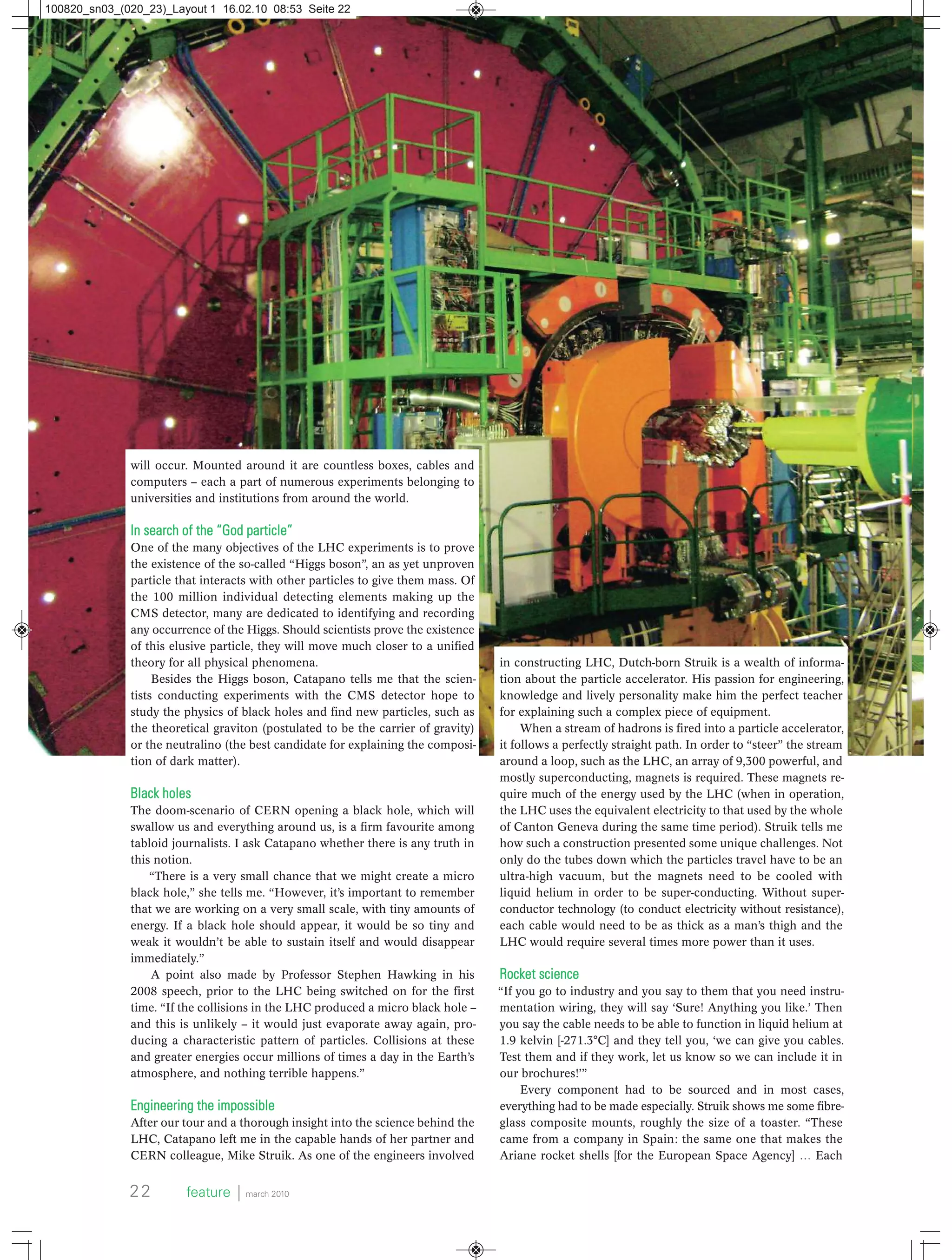 will occur. Mounted around it are countless boxes, cables and
computers – each a part of numerous experiments belonging to
universities and institutions from around the world.
In search of the “God particle”
One of the many objectives of the LHC experiments is to prove
the existence of the so-called “Higgs boson”, an as yet unproven
particle that interacts with other particles to give them mass. Of
the 100 million individual detecting elements making up the
CMS detector, many are dedicated to identifying and recording
any occurrence of the Higgs. Should scientists prove the existence
of this elusive particle, they will move much closer to a unified
theory for all physical phenomena.
Besides the Higgs boson, Catapano tells me that the scien-
tists conducting experiments with the CMS detector hope to
study the physics of black holes and find new particles, such as
the theoretical graviton (postulated to be the carrier of gravity)
or the neutralino (the best candidate for explaining the composi-
tion of dark matter).
Black holes
The doom-scenario of CERN opening a black hole, which will
swallow us and everything around us, is a firm favourite among
tabloid journalists. I ask Catapano whether there is any truth in
this notion.
“There is a very small chance that we might create a micro
black hole,” she tells me. “However, it’s important to remember
that we are working on a very small scale, with tiny amounts of
energy. If a black hole should appear, it would be so tiny and
weak it wouldn’t be able to sustain itself and would disappear
immediately.”
A point also made by Professor Stephen Hawking in his
2008 speech, prior to the LHC being switched on for the first
time. “If the collisions in the LHC produced a micro black hole –
and this is unlikely – it would just evaporate away again, pro-
ducing a characteristic pattern of particles. Collisions at these
and greater energies occur millions of times a day in the Earth’s
atmosphere, and nothing terrible happens.”
Engineering the impossible
After our tour and a thorough insight into the science behind the
LHC, Catapano left me in the capable hands of her partner and
CERN colleague, Mike Struik. As one of the engineers involved
in constructing LHC, Dutch-born Struik is a wealth of informa-
tion about the particle accelerator. His passion for engineering,
knowledge and lively personality make him the perfect teacher
for explaining such a complex piece of equipment.
When a stream of hadrons is fired into a particle accelerator,
it follows a perfectly straight path. In order to “steer” the stream
around a loop, such as the LHC, an array of 9,300 powerful, and
mostly superconducting, magnets is required. These magnets re-
quire much of the energy used by the LHC (when in operation,
the LHC uses the equivalent electricity to that used by the whole
of Canton Geneva during the same time period). Struik tells me
how such a construction presented some unique challenges. Not
only do the tubes down which the particles travel have to be an
ultra-high vacuum, but the magnets need to be cooled with
liquid helium in order to be super-conducting. Without super-
conductor technology (to conduct electricity without resistance),
each cable would need to be as thick as a man’s thigh and the
LHC would require several times more power than it uses.
Rocket science
“If you go to industry and you say to them that you need instru-
mentation wiring, they will say ‘Sure! Anything you like.’ Then
you say the cable needs to be able to function in liquid helium at
1.9 kelvin [-271.3°C] and they tell you, ‘we can give you cables.
Test them and if they work, let us know so we can include it in
our brochures!’”
Every component had to be sourced and in most cases,
everything had to be made especially. Struik shows me some fibre-
glass composite mounts, roughly the size of a toaster. “These
came from a company in Spain: the same one that makes the
Ariane rocket shells [for the European Space Agency] … Each
22 feature ⏐ march 2010
100820_sn03_(020_23)_Layout 1 16.02.10 08:53 Seite 22
 