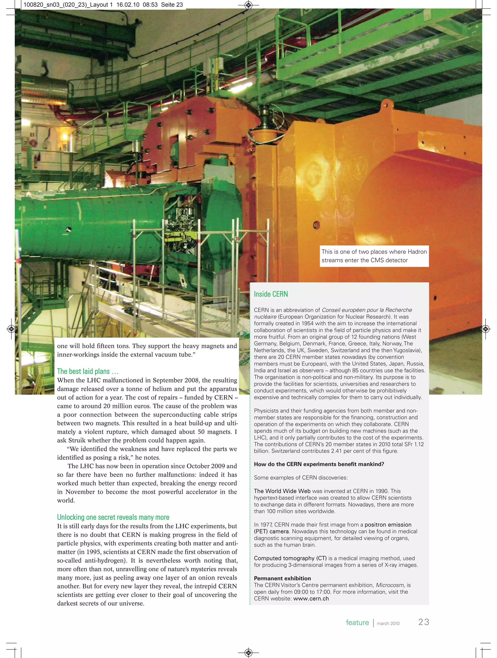one will hold fifteen tons. They support the heavy magnets and
inner-workings inside the external vacuum tube.”
The best laid plans …
When the LHC malfunctioned in September 2008, the resulting
damage released over a tonne of helium and put the apparatus
out of action for a year. The cost of repairs – funded by CERN –
came to around 20 million euros. The cause of the problem was
a poor connection between the superconducting cable strips
between two magnets. This resulted in a heat build-up and ulti-
mately a violent rupture, which damaged about 50 magnets. I
ask Struik whether the problem could happen again.
“We identified the weakness and have replaced the parts we
identified as posing a risk,” he notes.
The LHC has now been in operation since October 2009 and
so far there have been no further malfunctions: indeed it has
worked much better than expected, breaking the energy record
in November to become the most powerful accelerator in the
world.
Unlocking one secret reveals many more
It is still early days for the results from the LHC experiments, but
there is no doubt that CERN is making progress in the field of
particle physics, with experiments creating both matter and anti-
matter (in 1995, scientists at CERN made the first observation of
so-called anti-hydrogen). It is nevertheless worth noting that,
more often than not, unravelling one of nature’s mysteries reveals
many more, just as peeling away one layer of an onion reveals
another. But for every new layer they reveal, the intrepid CERN
scientists are getting ever closer to their goal of uncovering the
darkest secrets of our universe.
Inside CERN
CERN is an abbreviation of Conseil européen pour la Recherche
nucléaire (European Organization for Nuclear Research). It was
formally created in 1954 with the aim to increase the international
collaboration of scientists in the field of particle physics and make it
more fruitful. From an original group of 12 founding nations (West
Germany, Belgium, Denmark, France, Greece, Italy, Norway, The
Netherlands, the UK, Sweden, Switzerland and the then Yugoslavia),
there are 20 CERN member states nowadays (by convention
members must be European), with the United States, Japan, Russia,
India and Israel as observers – although 85 countries use the facilities.
The organisation is non-political and non-military. Its purpose is to
provide the facilities for scientists, universities and researchers to
conduct experiments, which would otherwise be prohibitively
expensive and technically complex for them to carry out individually.
Physicists and their funding agencies from both member and non-
member states are responsible for the financing, construction and
operation of the experiments on which they collaborate. CERN
spends much of its budget on building new machines (such as the
LHC), and it only partially contributes to the cost of the experiments.
The contributions of CERN’s 20 member states in 2010 total SFr 1.12
billion. Switzerland contributes 2.41 per cent of this figure.
How do the CERN experiments benefit mankind?
Some examples of CERN discoveries:
The World Wide Web was invented at CERN in 1990. This
hypertext-based interface was created to allow CERN scientists
to exchange data in different formats. Nowadays, there are more
than 100 million sites worldwide.
In 1977, CERN made their first image from a positron emission
(PET) camera. Nowadays this technology can be found in medical
diagnostic scanning equipment, for detailed viewing of organs,
such as the human brain.
Computed tomography (CT) is a medical imaging method, used
for producing 3-dimensional images from a series of X-ray images.
Permanent exhibition
The CERN Visitor’s Centre permanent exhibition, Microcosm, is
open daily from 09:00 to 17:00. For more information, visit the
CERN website: www.cern.ch
feature ⏐ march 2010 23
This is one of two places where Hadron
streams enter the CMS detector
100820_sn03_(020_23)_Layout 1 16.02.10 08:53 Seite 23
 