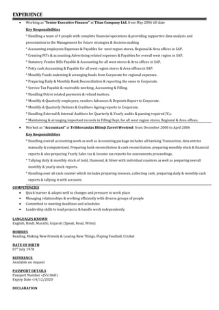 EXPERIENCE
• Working as “Senior Executive Finance” at Titan Company Ltd. from May 2006 till date
Key Responsibilities
* Handling a team of 4 people with complete financial operations & providing supportive data analysis and
presentation to the Management for future strategies & decision making
* Accounting employees Expenses & Payables for west region stores, Regional & Area offices in SAP.
* Creating PO’s & accounting Advertising related expenses & Payables for overall west region in SAP.
* Statutory Vendor Bills Payable & Accounting for all west stores & Area offices in SAP.
* Petty cash Accounting & Payable for all west region stores & Area offices in SAP.
* Monthly Funds indenting & arranging funds from Corporate for regional expenses.
* Preparing Daily & Monthly Bank Reconciliation & reporting the same to Corporate.
* Service Tax Payable & receivable working, Accounting & Filling.
* Handling Octroi related payments & refund matters.
* Monthly & Quarterly employees, vendors Advances & Deposits Report to Corporate.
* Monthly & Quarterly Debtors & Creditors Ageing reports to Corporate.
* Handling External & Internal Auditors for Quarterly & Yearly audits & passing required JV,s.
* Maintaining & arranging important records in Filling Dept. for all west region stores, Regional & Area offices.
• Worked as “Accountant” at Tribhovandas Bhimji Zaveri Westend from December 2000 to April 2006
Key Responsibilities
* Handling overall accounting work as well as Accounting package includes all banking Transaction, data entries
manually & computerized, Preparing bank reconciliation & cash reconciliation, preparing monthly stock & financial
reports & also preparing Yearly Sales tax & Income tax reports for assessments proceedings.
* Tallying daily & monthly stock of Gold, Diamond, & Silver with individual counters as well as preparing overall
monthly & yearly stock reports.
* Handling over all cash counter which includes preparing invoices, collecting cash, preparing daily & monthly cash
reports & tallying it with accounts.
COMPETENCIES
• Quick learner & adapts well to changes and pressure in work place
• Managing relationships & working efficiently with diverse groups of people
• Committed to meeting deadlines and schedules
• Leadership skills to lead projects & handle work independently
LANGUAGES KNOWN
English, Hindi, Marathi, Gujarati (Speak, Read, Write)
HOBBIES
Reading, Making New Friends & Learing New Things, Playing Football, Cricket
DATE OF BIRTH
07th
July 1978
REFERENCE
Available on request
PASSPORT DETAILS
Passport Number –J5510681
Expiry Date -14/12/2020
DECLARATION
 