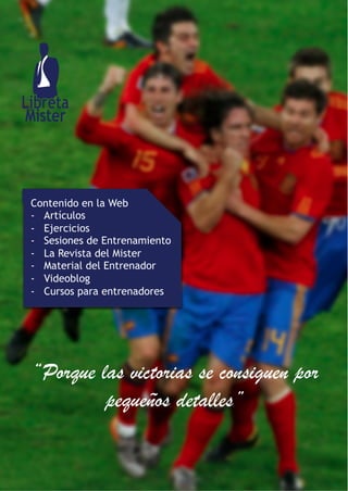 Contenido en la Web
-  Artículos
-  Ejercicios
-  Sesiones de Entrenamiento
-  La Revista del Mister
-  Material del Entrenador
-  Videoblog
-  Cursos para entrenadores
“Porque las victorias se consiguen por
pequeños detalles”
 