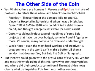 The Other Side of the Coin
• Yes, Virginia, there are humans in Verona and Epic has its share of
problems; to refute those who claim I drank too much kool-aid:
– Rookies – I’ll never forget the damage I did to poor St.
Vincent’s Hospital in Staten Island when I was a bright but
“green” ID at SMS in 1970 who couldn’t tell a debit from a
credit, and thought charge tickets were for credit cards!
– Costs – could easily do a page of headlines of some Epic
projects that have run over budget, some in 7 and 8 figures or
more! Of course, many come in on time and under budget...
– Weak Apps – even the most hard-working and creative HIS
programmers in the world can’t make a better LIS than a
vendor that does nothing but Lab, like Soft or Sunquest…
• But then we could go on with the pros & cons of every HIS vendor
and miss the whole point of this HIS-tory: who are these vendors
and where did their products come from? The next slide shows
clearly what distinguishes Epic from most other vendors:
 