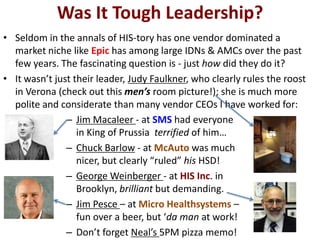 Was It Tough Leadership?
• Seldom in the annals of HIS-tory has one vendor dominated a
market niche like Epic has among large IDNs & AMCs over the past
few years. The fascinating question is - just how did they do it?
• It wasn’t just their leader, Judy Faulkner, who clearly rules the roost
in Verona (check out this men’s room picture!); she is much more
polite and considerate than many vendor CEOs I have worked for:
– Jim Macaleer - at SMS had everyone
in King of Prussia terrified of him…
– Chuck Barlow - at McAuto was much
nicer, but clearly “ruled” his HSD!
– George Weinberger - at HIS Inc. in
Brooklyn, brilliant but demanding.
– Jim Pesce – at Micro Healthsystems –
fun over a beer, but ‘da man at work!
– Don’t forget Neal’s 5PM pizza memo!
 