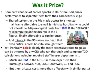 Was It Price?
• Dominant vendors of earlier epochs in HIS often used price/
performance to separate them form their competitors, e.g.:
– Shared systems in the 70s made access to a monster
mainframe affordable to small & mid-size hospitals who could
not afford the 7-figure capital costs from IBM & the “BUNCH.”
– Minicomputers in the 80s ran in the 6-
figures, finally affordable to run inhouse.
– And micros in the 90s were so cheap that
even critical access hospitals bought them.
• Yet, ironically, Epic is clearly the more expensive route to go, as
can be attested by any CIO who ran thorough and complete TCO
calculations including required staff in user departments…
- Much like IBM in the 60s – far more expensive than
Burroughs, Univac, NCR, CDC, Honeywell, GE and RCA.
- But then, a Lexus costs more than a Toyota (with similar parts)
 