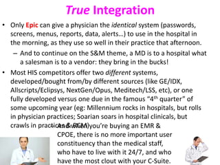 True Integration
• Only Epic can give a physician the identical system (passwords,
screens, menus, reports, data, alerts…) to use in the hospital in
the morning, as they use so well in their practice that afternoon.
– And to continue on the S&M theme, a MD is to a hospital what
a salesman is to a vendor: they bring in the bucks!
• Most HIS competitors offer two different systems,
developed/bought from/by different sources (like GE/IDX,
Allscripts/Eclipsys, NextGen/Opus, Meditech/LSS, etc), or one
fully developed versus one due in the famous “4th quarter” of
some upcoming year (eg: Millennium rocks in hospitals, but rolls
in physician practices; Soarian soars in hospital clinicals, but
crawls in practices & RCM)– And when you’re buying an EMR &
CPOE, there is no more important user
constituency than the medical staff,
who have to live with it 24/7, and who
have the most clout with your C-Suite.
 